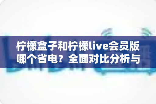 柠檬盒子和柠檬live会员版哪个省电？全面对比分析与省电技巧一文读懂