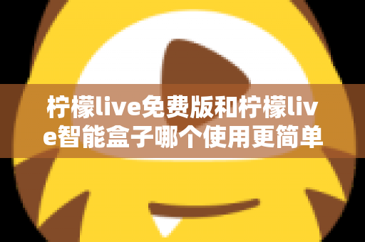 柠檬live免费版和柠檬live智能盒子哪个使用更简单？深度对比测评帮你选对不踩坑