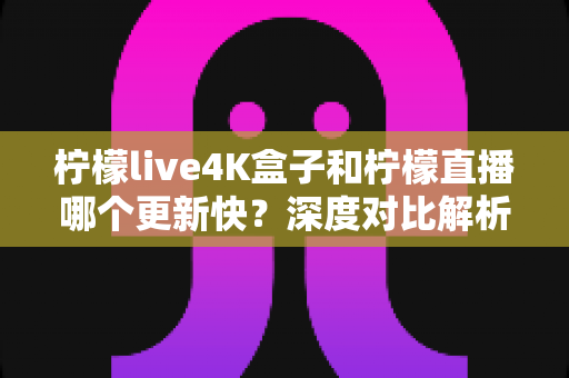 柠檬live4K盒子和柠檬直播哪个更新快？深度对比解析与选购指南