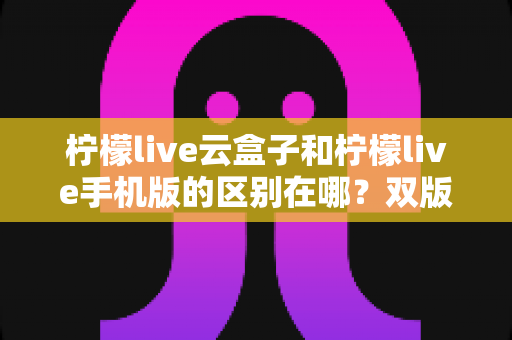柠檬live云盒子和柠檬live手机版的区别在哪?双版本差异全解析与选择指南 柠檬live云盒子和柠檬live手机版的区别在哪?双版本差异全解析与选择指南