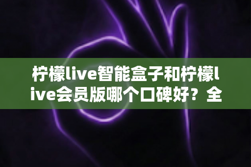 柠檬live智能盒子和柠檬live会员版哪个口碑好？全面对比评测助你轻松选对不踩坑