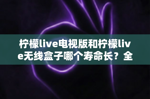 柠檬live电视版和柠檬live无线盒子哪个寿命长？全面解析使用寿命差异与科学选购指南