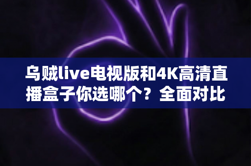乌贼live电视版和4K高清直播盒子你选哪个?全面对比帮你找到最适合的家庭观影方案 乌贼live电视版和4K高清直播盒子你选哪个?全面对比帮你找到最适合的家庭观影方案