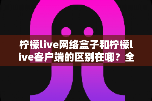 柠檬live网络盒子和柠檬live客户端的区别在哪？全面解析两者差异，帮你选对观影方式