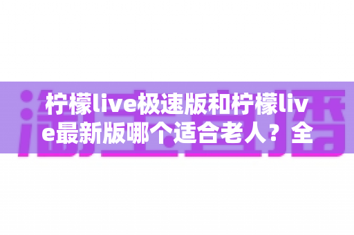 柠檬live极速版和柠檬live最新版哪个适合老人？全面对比分析与实用选购指南