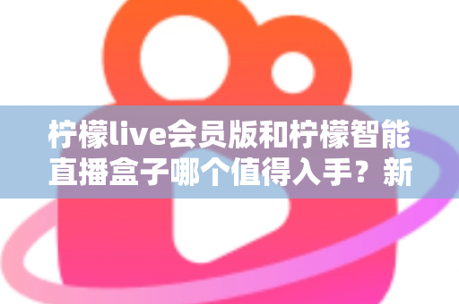 柠檬live会员版和柠檬智能直播盒子哪个值得入手？新手主播必看的深度对比与选购指南