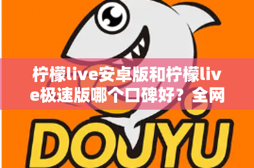 柠檬live安卓版和柠檬live极速版哪个口碑好？全网口碑深度对比与选择指南