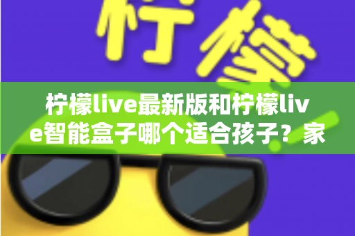 柠檬live最新版和柠檬live智能盒子哪个适合孩子？家长必读的全方位选购指南与深度对比分析