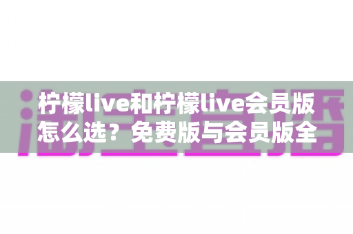 柠檬live和柠檬live会员版怎么选？免费版与会员版全方位对比指南