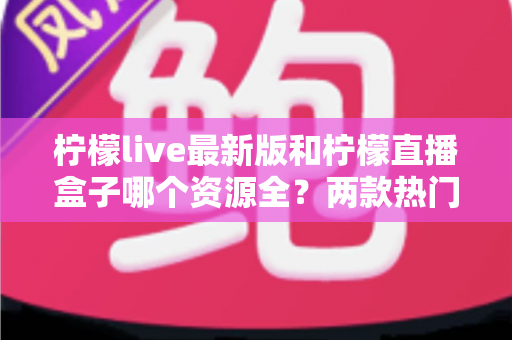 柠檬live最新版和柠檬直播盒子哪个资源全？两款热门应用资源深度对比与选择指南