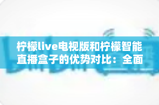 柠檬live电视版和柠檬智能直播盒子的优势对比：全面解析帮你选出更优的大屏直播方案