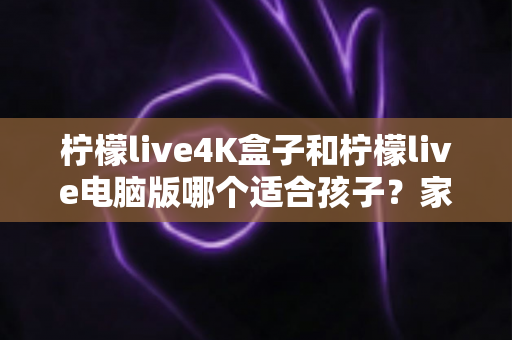柠檬live4K盒子和柠檬live电脑版哪个适合孩子？家长必读的选购与使用全指南