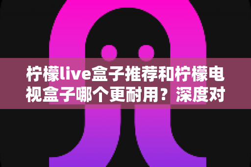 柠檬live盒子推荐和柠檬电视盒子哪个更耐用?深度对比解析助你选对家用电视盒子不踩坑 柠檬live盒子推荐和柠檬电视盒子哪个更耐用?深度对比解析助你选对家用电视盒子不踩坑