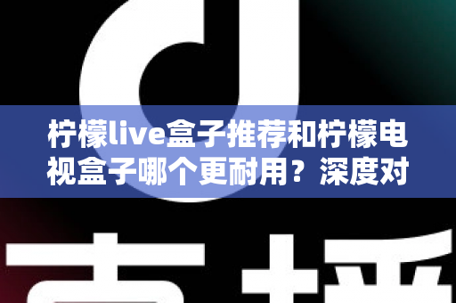 柠檬live盒子推荐和柠檬电视盒子哪个更耐用？深度对比解析助你选对家用电视盒子不踩坑