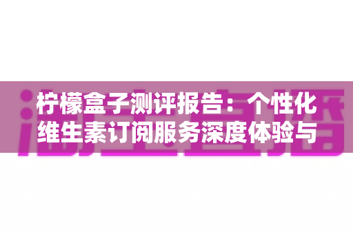 柠檬盒子测评报告：个性化维生素订阅服务深度体验与全面解析