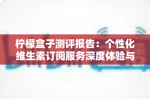 柠檬盒子测评报告：个性化维生素订阅服务深度体验与全面解析