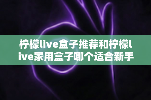 柠檬live盒子推荐和柠檬live家用盒子哪个适合新手？新手选购避坑指南一篇看懂
