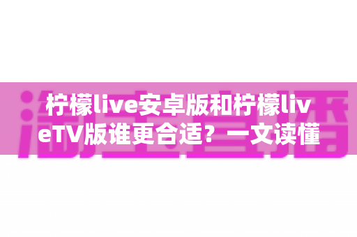 柠檬live安卓版和柠檬liveTV版谁更合适?一文读懂两大版本差异,选对版本不踩坑 柠檬live安卓版和柠檬liveTV版谁更合适?一文读懂两大版本差异,选对版本不踩坑