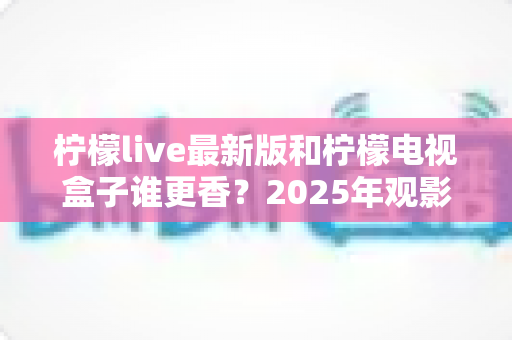 柠檬live最新版和柠檬电视盒子谁更香？2025年观影方案全方位深度对比评测指南