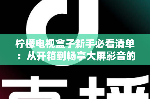 柠檬电视盒子新手必看清单：从开箱到畅享大屏影音的完整入门指南
