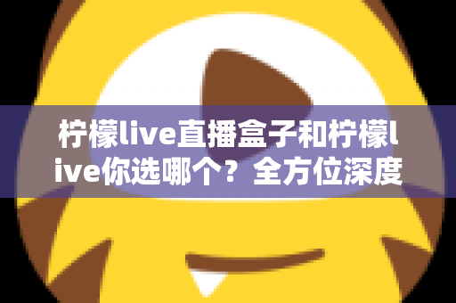 柠檬live直播盒子和柠檬live你选哪个?全方位深度对比助你做出明智选择 柠檬live直播盒子和柠檬live你选哪个?全方位深度对比助你做出明智选择