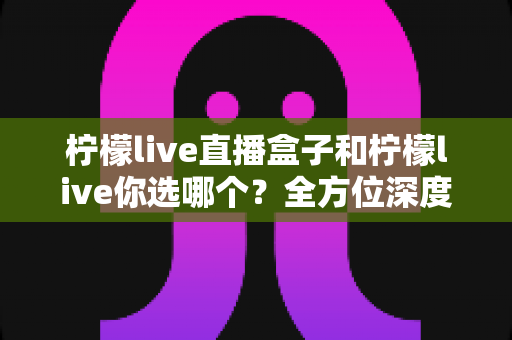 柠檬live直播盒子和柠檬live你选哪个？全方位深度对比助你做出明智选择