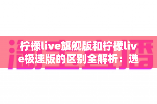 柠檬live旗舰版和柠檬live极速版的区别全解析：选对版本，直播体验直接翻倍