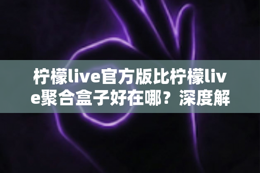 柠檬live官方版比柠檬live聚合盒子好在哪？深度解析官方版本五大核心优势