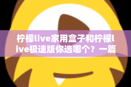 柠檬live家用盒子和柠檬live极速版你选哪个？一篇文章帮你彻底搞懂两者差异与选购建议