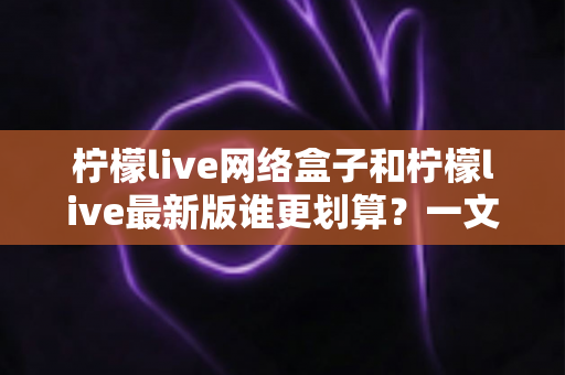 柠檬live网络盒子和柠檬live最新版谁更划算？一文看懂选购指南与省钱攻略