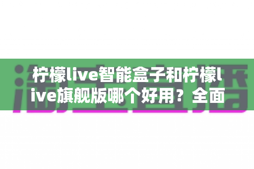 柠檬live智能盒子和柠檬live旗舰版哪个好用？全面对比评测帮你找到最适合的电视盒子