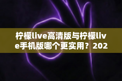 柠檬live高清版与柠檬live手机版哪个更实用?2025年最全对比评测与选择指南 柠檬live高清版与柠檬live手机版哪个更实用?2025年最全对比评测与选择指南