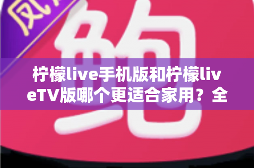 柠檬live手机版和柠檬liveTV版哪个更适合家用?全方位深度对比与选购指南 柠檬live手机版和柠檬liveTV版哪个更适合家用?全方位深度对比与选购指南
