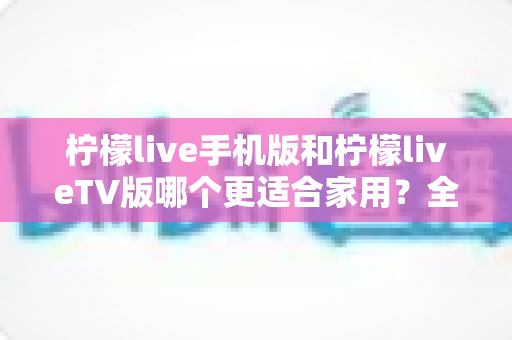 柠檬live手机版和柠檬liveTV版哪个更适合家用?全方位深度对比与选购指南 柠檬live手机版和柠檬liveTV版哪个更适合家用?全方位深度对比与选购指南