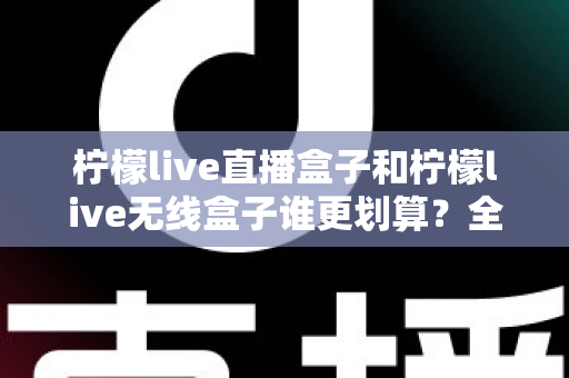 柠檬live直播盒子和柠檬live无线盒子谁更划算？全面深度对比评测帮你省钱选购
