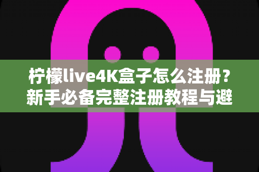 柠檬live4K盒子怎么注册？新手必备完整注册教程与避坑指南全解析