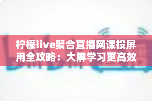 柠檬live聚合直播网课投屏用全攻略：大屏学习更高效，护眼又省心