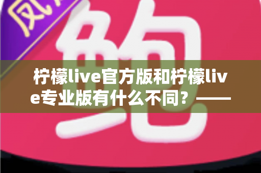 柠檬live官方版和柠檬live专业版有什么不同？——全面解析两大版本差异，帮你选对不踩坑