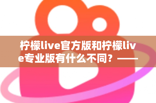 柠檬live官方版和柠檬live专业版有什么不同？——全面解析两大版本差异，帮你选对不踩坑