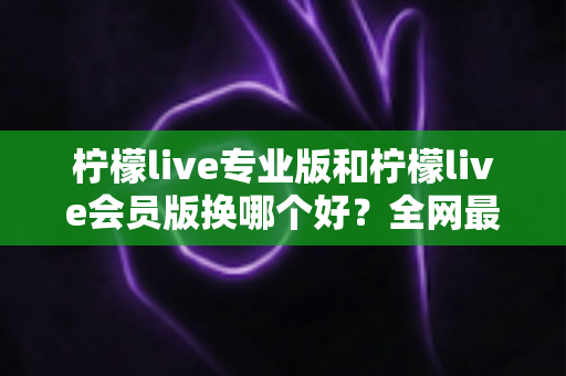 柠檬live专业版和柠檬live会员版换哪个好？全网最全对比评测与选购攻略，看完不再纠结