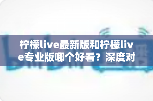 柠檬live最新版和柠檬live专业版哪个好看？深度对比评测，帮你一眼选出心仪版本