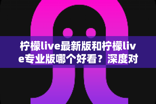 柠檬live最新版和柠檬live专业版哪个好看？深度对比评测，帮你一眼选出心仪版本