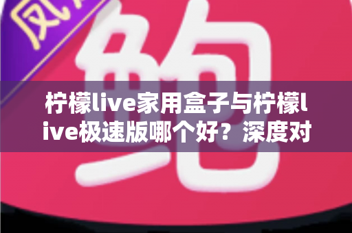 柠檬live家用盒子与柠檬live极速版哪个好？深度对比评测帮你选出最适合的观看方案