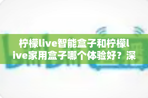 柠檬live智能盒子和柠檬live家用盒子哪个体验好？深度对比帮你选对不踩坑