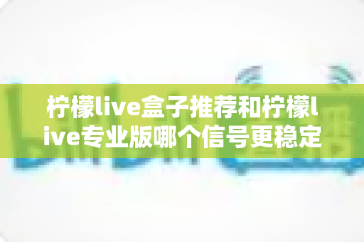 柠檬live盒子推荐和柠檬live专业版哪个信号更稳定?深度对比与实用选购指南 柠檬live盒子推荐和柠檬live专业版哪个信号更稳定?深度对比与实用选购指南