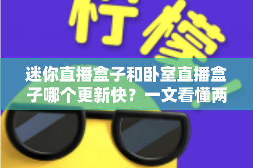 迷你直播盒子和卧室直播盒子哪个更新快？一文看懂两者更新速度差异与选购指南