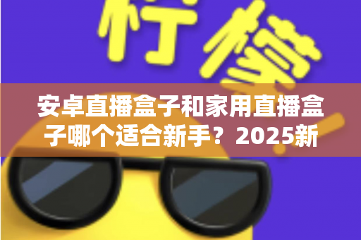 安卓直播盒子和家用直播盒子哪个适合新手？2025新手选购避坑全指南
