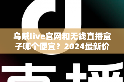 乌贼live官网和无线直播盒子哪个便宜？2024最新价格对比与超省钱选购指南