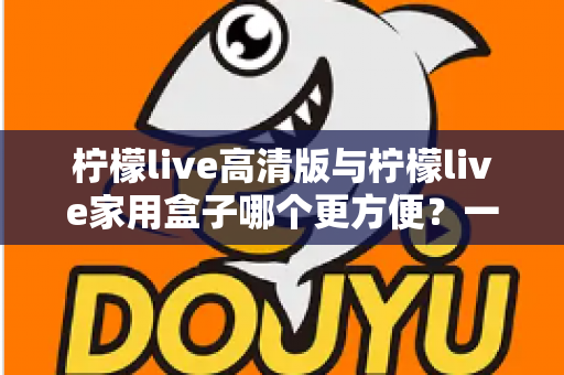 柠檬live高清版与柠檬live家用盒子哪个更方便？一站式深度对比与选购指南