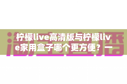 柠檬live高清版与柠檬live家用盒子哪个更方便？一站式深度对比与选购指南
